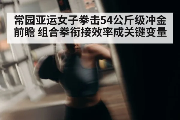 常园亚运女子拳击54公斤级冲金前瞻 组合拳衔接效率成关键变量