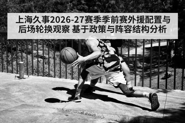 上海久事2026-27赛季季前赛外援配置与后场轮换观察 基于政策与阵容结构分析