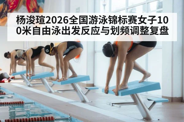 杨浚瑄2026全国游泳锦标赛女子100米自由泳出发反应与划频调整复盘