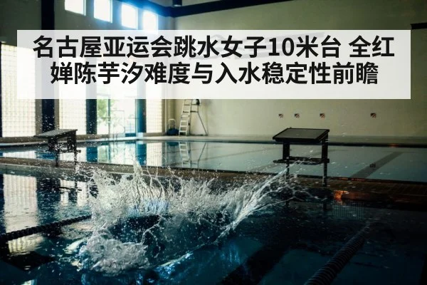 名古屋亚运会跳水女子10米台 全红婵陈芋汐难度与入水稳定性前瞻