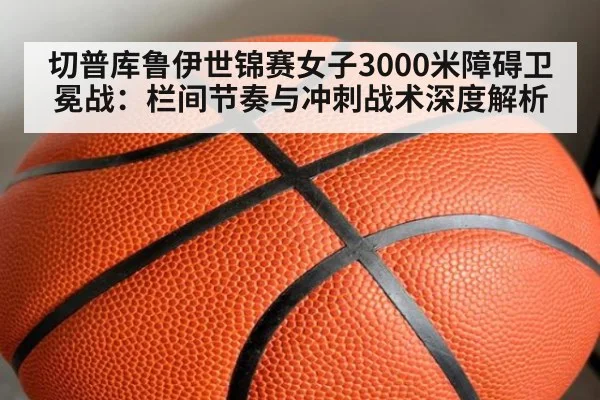 切普库鲁伊世锦赛女子3000米障碍卫冕战:栏间节奏与冲刺战术深度解析
